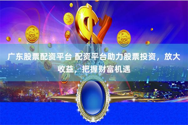 广东股票配资平台 配资平台助力股票投资，放大收益，把握财富机遇