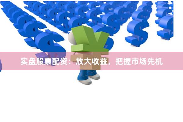 实盘股票配资：放大收益，把握市场先机