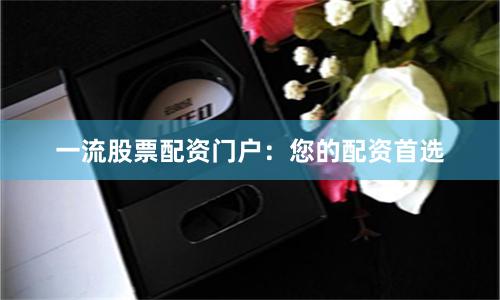 一流股票配资门户：您的配资首选
