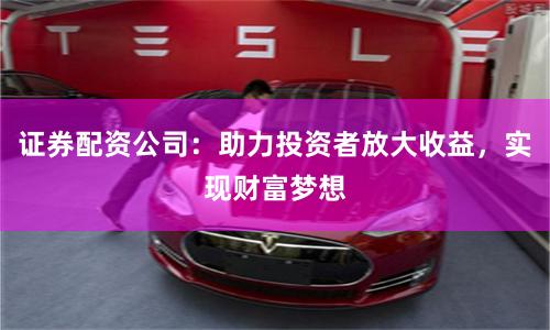 证券配资公司：助力投资者放大收益，实现财富梦想