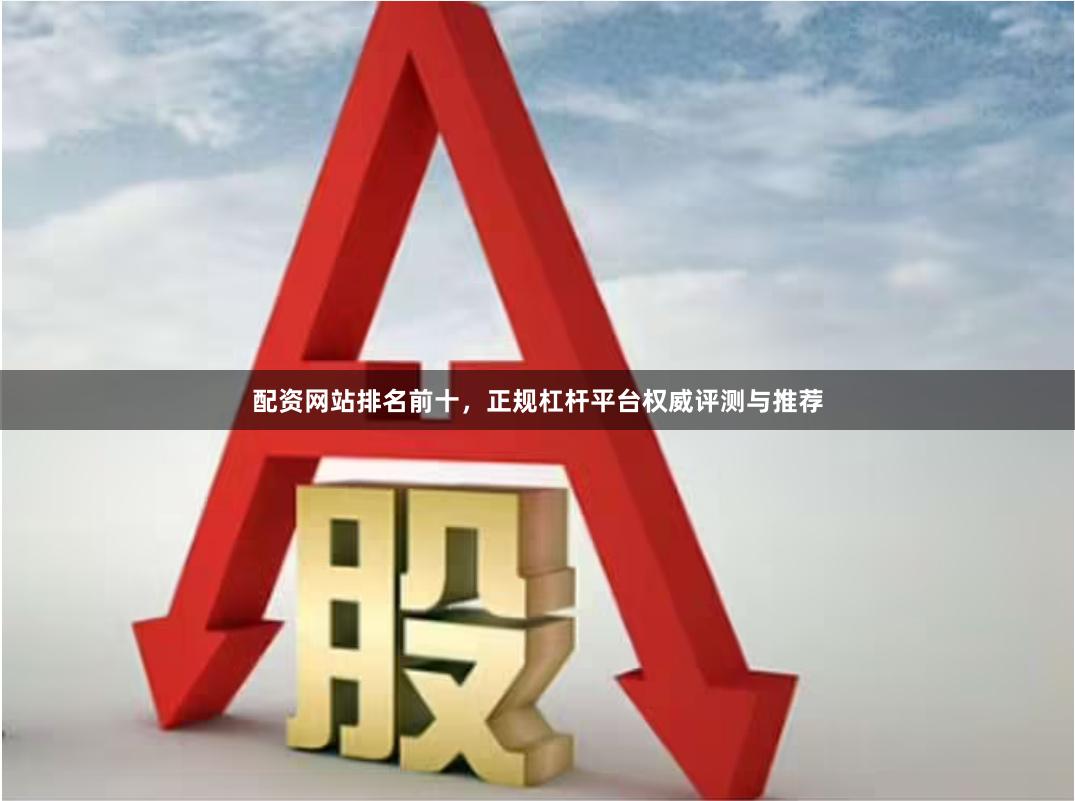 配资网站排名前十，正规杠杆平台权威评测与推荐
